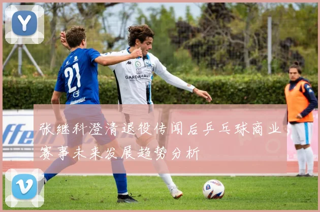 张继科澄清退役传闻后乒乓球商业赛事未来发展趋势分析