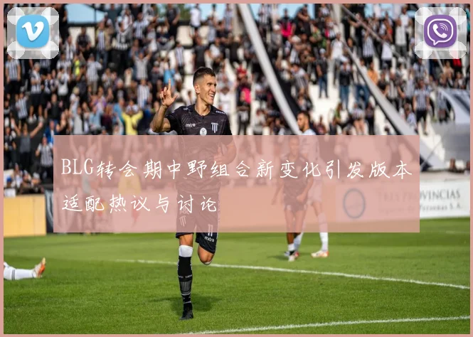 BLG转会期中野组合新变化引发版本适配热议与讨论